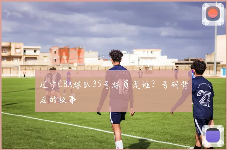 辽宁CBA球队35号球员是谁?号码背后的故事