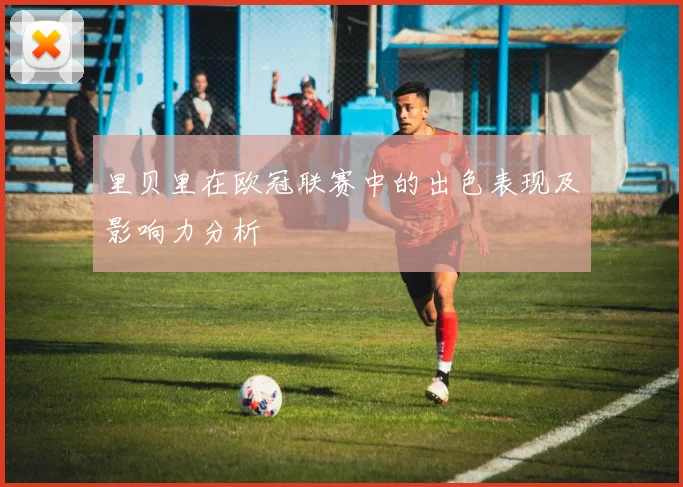 里贝里在欧冠联赛中的出色表现及影响力分析